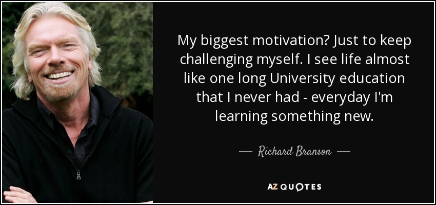 My biggest motivation? Just to keep challenging myself. I see life almost like one long University education that I never had - everyday I'm learning something new. - Richard Branson
