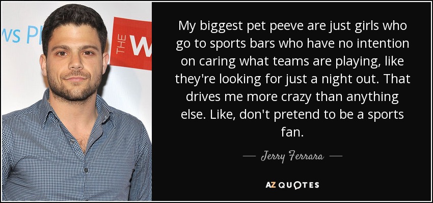 My biggest pet peeve are just girls who go to sports bars who have no intention on caring what teams are playing, like they're looking for just a night out. That drives me more crazy than anything else. Like, don't pretend to be a sports fan. - Jerry Ferrara