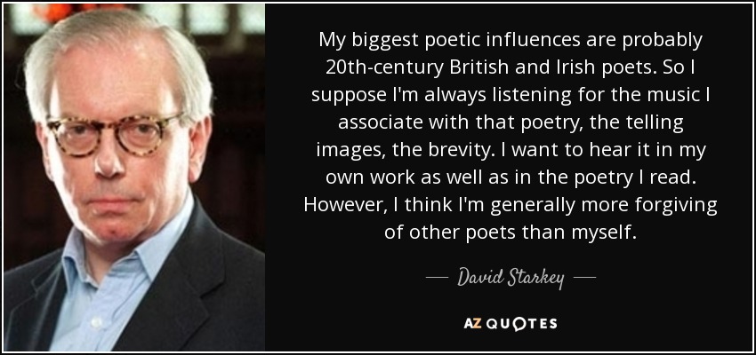 My biggest poetic influences are probably 20th-century British and Irish poets. So I suppose I'm always listening for the music I associate with that poetry, the telling images, the brevity. I want to hear it in my own work as well as in the poetry I read. However, I think I'm generally more forgiving of other poets than myself. - David Starkey