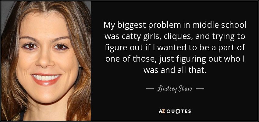 My biggest problem in middle school was catty girls, cliques, and trying to figure out if I wanted to be a part of one of those, just figuring out who I was and all that. - Lindsey Shaw