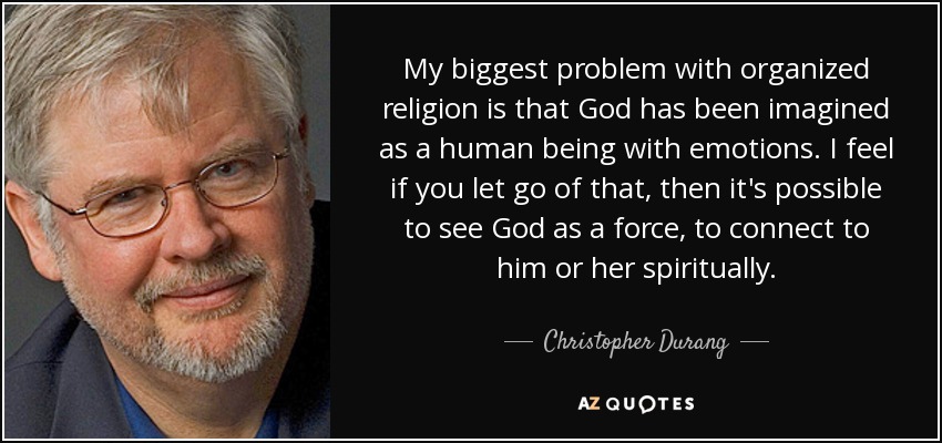 My biggest problem with organized religion is that God has been imagined as a human being with emotions. I feel if you let go of that, then it's possible to see God as a force, to connect to him or her spiritually. - Christopher Durang