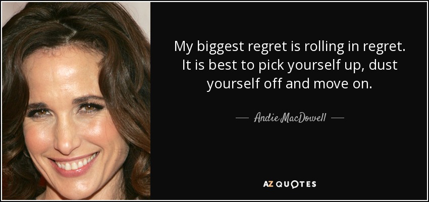 My biggest regret is rolling in regret. It is best to pick yourself up , dust yourself off and move on. - Andie MacDowell