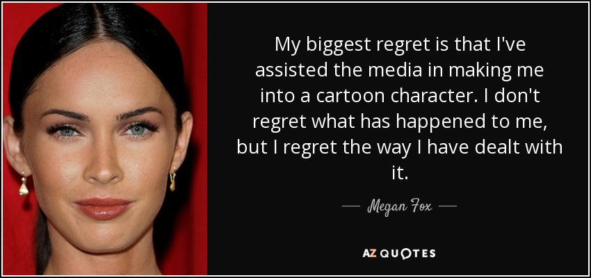 My biggest regret is that I've assisted the media in making me into a cartoon character. I don't regret what has happened to me, but I regret the way I have dealt with it. - Megan Fox