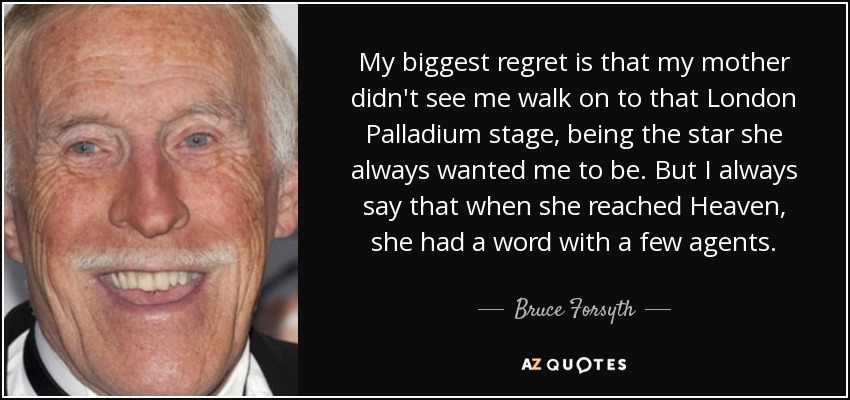 My biggest regret is that my mother didn't see me walk on to that London Palladium stage, being the star she always wanted me to be. But I always say that when she reached Heaven, she had a word with a few agents. - Bruce Forsyth