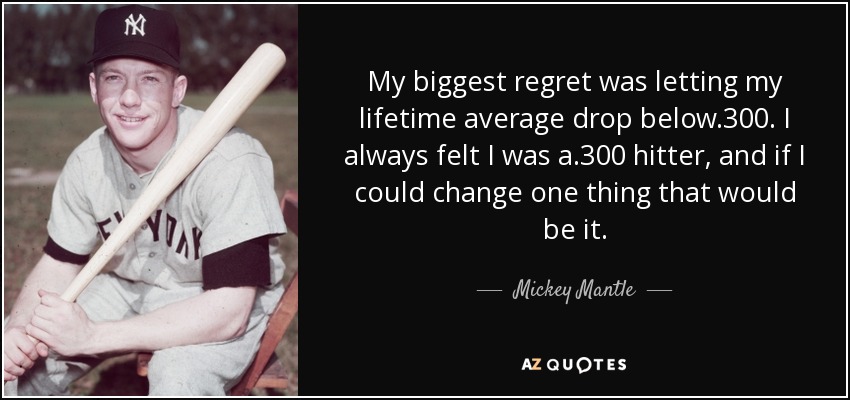 My biggest regret was letting my lifetime average drop below .300. I always felt I was a .300 hitter, and if I could change one thing that would be it. - Mickey Mantle
