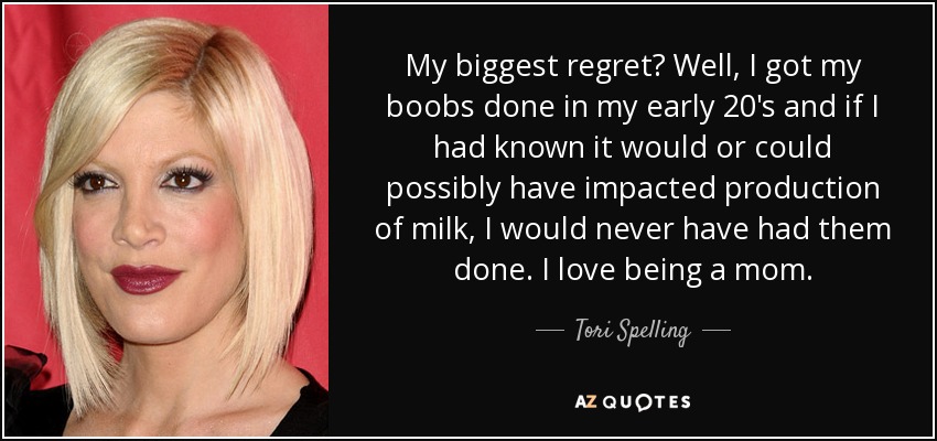 My biggest regret? Well, I got my boobs done in my early 20's and if I had known it would or could possibly have impacted production of milk, I would never have had them done. I love being a mom. - Tori Spelling