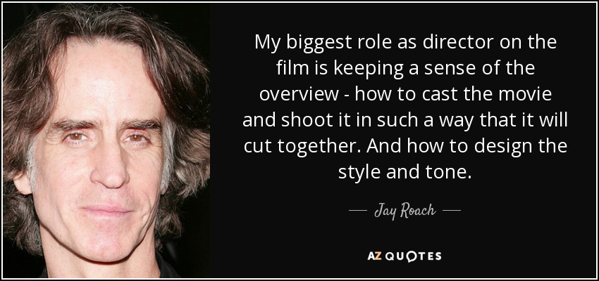 My biggest role as director on the film is keeping a sense of the overview - how to cast the movie and shoot it in such a way that it will cut together. And how to design the style and tone. - Jay Roach