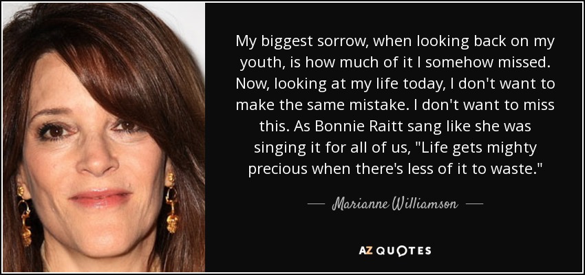 My biggest sorrow, when looking back on my youth, is how much of it I somehow missed. Now, looking at my life today, I don't want to make the same mistake. I don't want to miss this. As Bonnie Raitt sang like she was singing it for all of us, 