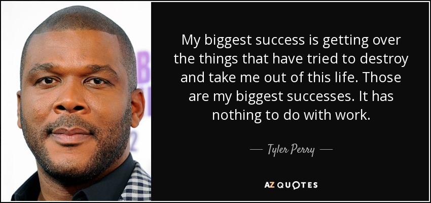 My biggest success is getting over the things that have tried to destroy and take me out of this life. Those are my biggest successes. It has nothing to do with work. - Tyler Perry