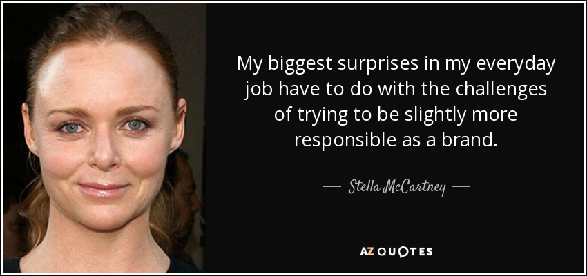 My biggest surprises in my everyday job have to do with the challenges of trying to be slightly more responsible as a brand. - Stella McCartney