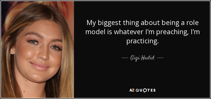 My biggest thing about being a role model is whatever I'm preaching, I'm practicing. - Gigi Hadid