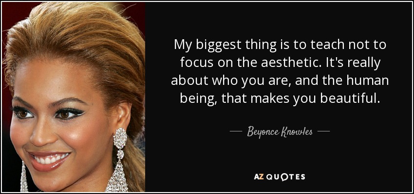 My biggest thing is to teach not to focus on the aesthetic. It's really about who you are, and the human being, that makes you beautiful. - Beyonce Knowles