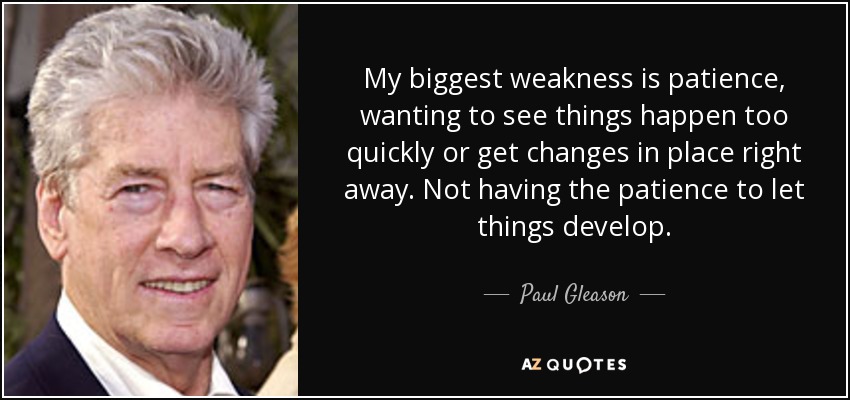 My biggest weakness is patience, wanting to see things happen too quickly or get changes in place right away. Not having the patience to let things develop. - Paul Gleason