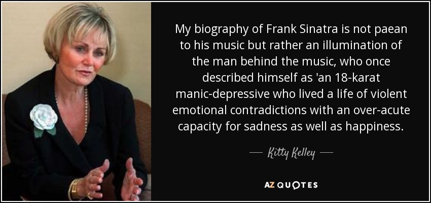 My biography of Frank Sinatra is not paean to his music but rather an illumination of the man behind the music, who once described himself as 'an 18-karat manic-depressive who lived a life of violent emotional contradictions with an over-acute capacity for sadness as well as happiness. - Kitty Kelley