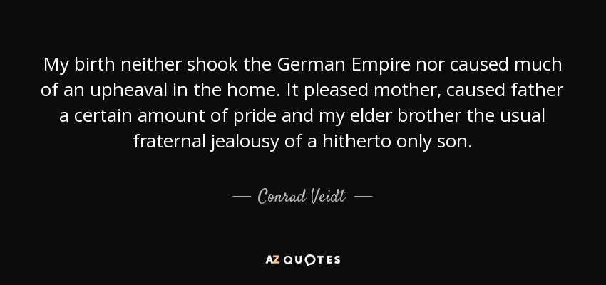 My birth neither shook the German Empire nor caused much of an upheaval in the home. It pleased mother, caused father a certain amount of pride and my elder brother the usual fraternal jealousy of a hitherto only son. - Conrad Veidt