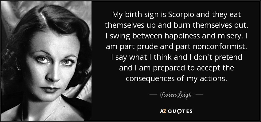 My birth sign is Scorpio and they eat themselves up and burn themselves out. I swing between happiness and misery. I am part prude and part nonconformist. I say what I think and I don't pretend and I am prepared to accept the consequences of my actions. - Vivien Leigh