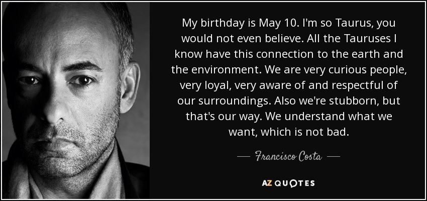 My birthday is May 10. I'm so Taurus, you would not even believe. All the Tauruses I know have this connection to the earth and the environment. We are very curious people, very loyal, very aware of and respectful of our surroundings. Also we're stubborn, but that's our way. We understand what we want, which is not bad. - Francisco Costa