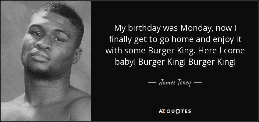 My birthday was Monday, now I finally get to go home and enjoy it with some Burger King. Here I come baby! Burger King! Burger King! - James Toney