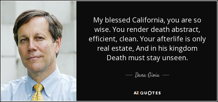 My blessed California, you are so wise. You render death abstract, efficient, clean. Your afterlife is only real estate, And in his kingdom Death must stay unseen. - Dana Gioia