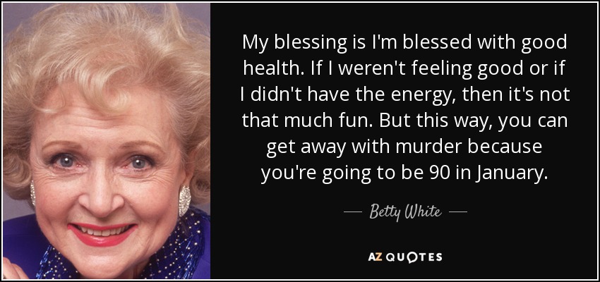My blessing is I'm blessed with good health. If I weren't feeling good or if I didn't have the energy, then it's not that much fun. But this way, you can get away with murder because you're going to be 90 in January. - Betty White