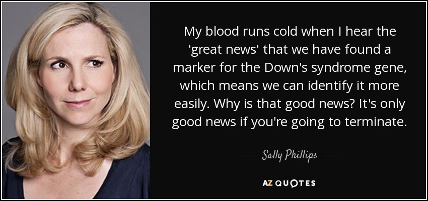 My blood runs cold when I hear the 'great news' that we have found a marker for the Down's syndrome gene, which means we can identify it more easily. Why is that good news? It's only good news if you're going to terminate. - Sally Phillips