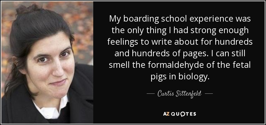 My boarding school experience was the only thing I had strong enough feelings to write about for hundreds and hundreds of pages. I can still smell the formaldehyde of the fetal pigs in biology. - Curtis Sittenfeld