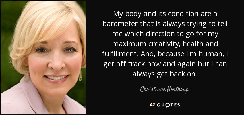 My body and its condition are a barometer that is always trying to tell me which direction to go for my maximum creativity, health and fulfillment. And, because I'm human, I get off track now and again but I can always get back on. - Christiane Northrup