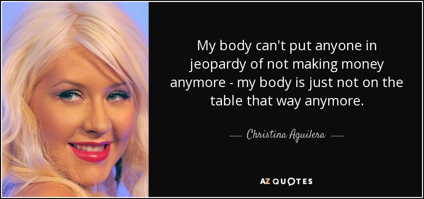 My body can't put anyone in jeopardy of not making money anymore - my body is just not on the table that way anymore. - Christina Aguilera