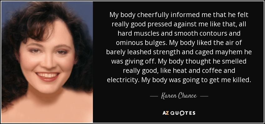 My body cheerfully informed me that he felt really good pressed against me like that, all hard muscles and smooth contours and ominous bulges. My body liked the air of barely leashed strength and caged mayhem he was giving off. My body thought he smelled really good, like heat and coffee and electricity. My body was going to get me killed. - Karen Chance