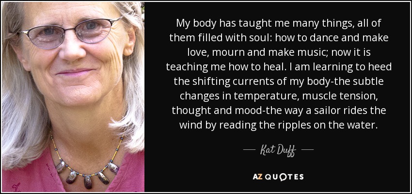 My body has taught me many things, all of them filled with soul: how to dance and make love, mourn and make music; now it is teaching me how to heal. I am learning to heed the shifting currents of my body-the subtle changes in temperature, muscle tension, thought and mood-the way a sailor rides the wind by reading the ripples on the water. - Kat Duff