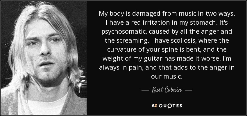 My body is damaged from music in two ways. I have a red irritation in my stomach. It's psychosomatic, caused by all the anger and the screaming. I have scoliosis, where the curvature of your spine is bent, and the weight of my guitar has made it worse. I'm always in pain, and that adds to the anger in our music. - Kurt Cobain