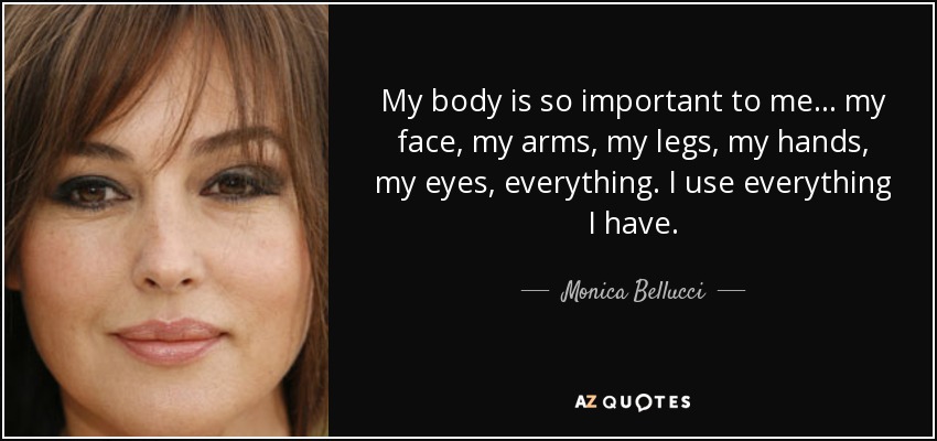 My body is so important to me... my face, my arms, my legs, my hands, my eyes, everything. I use everything I have. - Monica Bellucci