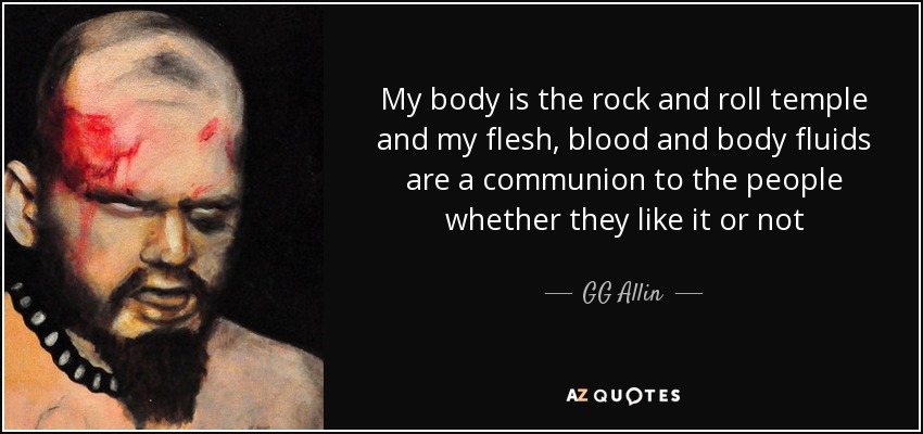 My body is the rock and roll temple and my flesh, blood and body fluids are a communion to the people whether they like it or not - GG Allin