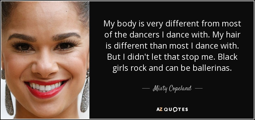 My body is very different from most of the dancers I dance with. My hair is different than most I dance with. But I didn't let that stop me. Black girls rock and can be ballerinas. - Misty Copeland