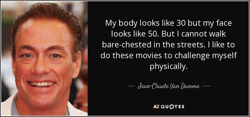 My body looks like 30 but my face looks like 50. But I cannot walk bare-chested in the streets. I like to do these movies to challenge myself physically. - Jean-Claude Van Damme