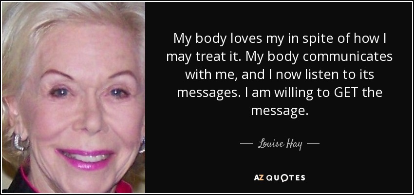 My body loves my in spite of how I may treat it. My body communicates with me, and I now listen to its messages. I am willing to GET the message. - Louise Hay