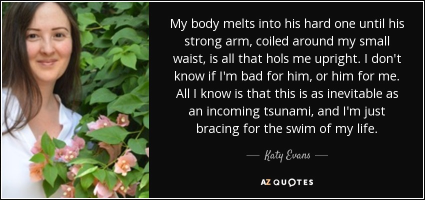 My body melts into his hard one until his strong arm, coiled around my small waist, is all that hols me upright. I don't know if I'm bad for him, or him for me. All I know is that this is as inevitable as an incoming tsunami, and I'm just bracing for the swim of my life. - Katy Evans