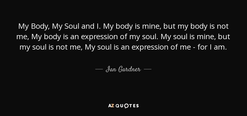 My Body, My Soul and I. My body is mine, but my body is not me, My body is an expression of my soul. My soul is mine, but my soul is not me, My soul is an expression of me - for I am. - Ian Gardner