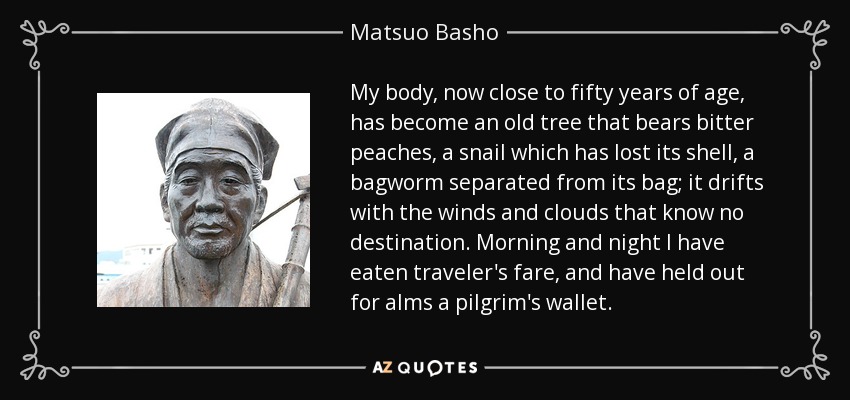 My body, now close to fifty years of age, has become an old tree that bears bitter peaches, a snail which has lost its shell, a bagworm separated from its bag; it drifts with the winds and clouds that know no destination. Morning and night I have eaten traveler's fare, and have held out for alms a pilgrim's wallet. - Matsuo Basho