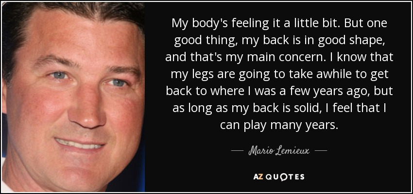 My body's feeling it a little bit. But one good thing, my back is in good shape, and that's my main concern. I know that my legs are going to take awhile to get back to where I was a few years ago, but as long as my back is solid, I feel that I can play many years. - Mario Lemieux