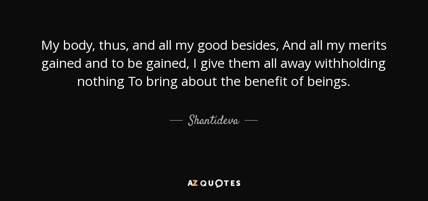 My body, thus, and all my good besides, And all my merits gained and to be gained, I give them all away withholding nothing To bring about the benefit of beings. - Shantideva