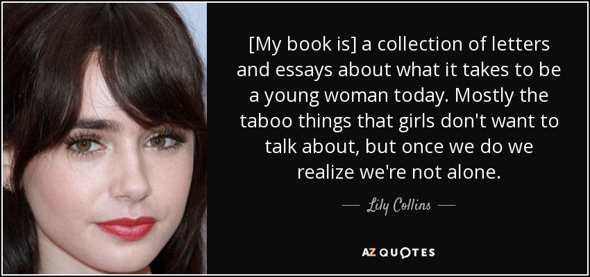 [My book is] a collection of letters and essays about what it takes to be a young woman today. Mostly the taboo things that girls don't want to talk about, but once we do we realize we're not alone. - Lily Collins
