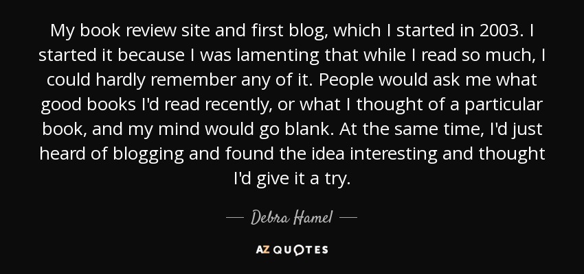 My book review site and first blog, which I started in 2003. I started it because I was lamenting that while I read so much, I could hardly remember any of it. People would ask me what good books I'd read recently, or what I thought of a particular book, and my mind would go blank. At the same time, I'd just heard of blogging and found the idea interesting and thought I'd give it a try. - Debra Hamel