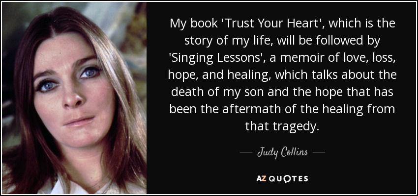 My book 'Trust Your Heart', which is the story of my life, will be followed by 'Singing Lessons', a memoir of love, loss, hope, and healing, which talks about the death of my son and the hope that has been the aftermath of the healing from that tragedy. - Judy Collins