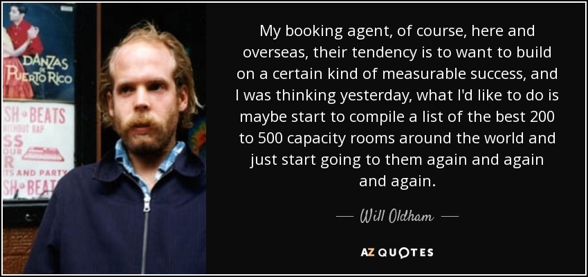 My booking agent, of course, here and overseas, their tendency is to want to build on a certain kind of measurable success, and I was thinking yesterday, what I'd like to do is maybe start to compile a list of the best 200 to 500 capacity rooms around the world and just start going to them again and again and again. - Will Oldham