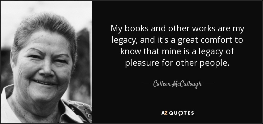 My books and other works are my legacy, and it's a great comfort to know that mine is a legacy of pleasure for other people. - Colleen McCullough