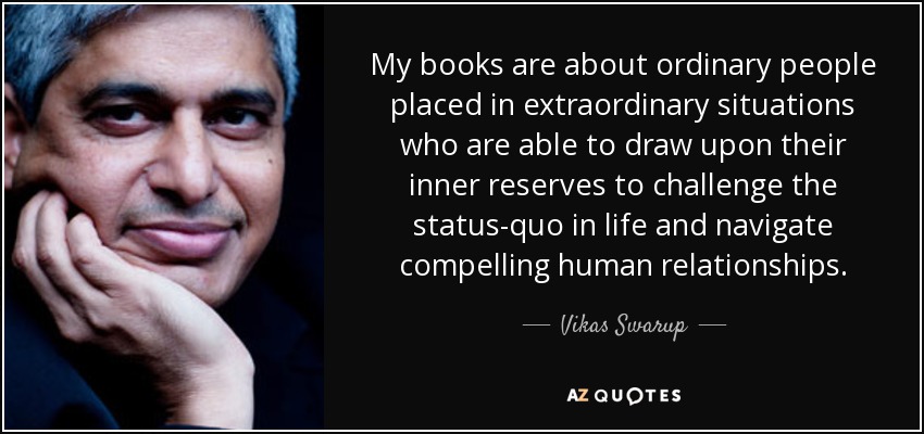 My books are about ordinary people placed in extraordinary situations who are able to draw upon their inner reserves to challenge the status-quo in life and navigate compelling human relationships. - Vikas Swarup