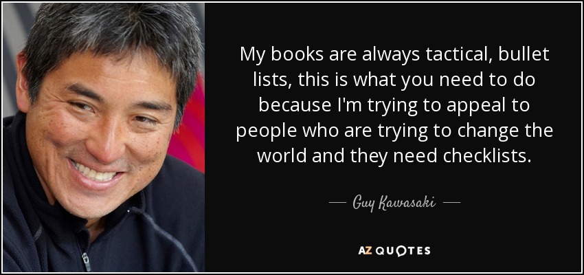 My books are always tactical, bullet lists, this is what you need to do because I'm trying to appeal to people who are trying to change the world and they need checklists. - Guy Kawasaki