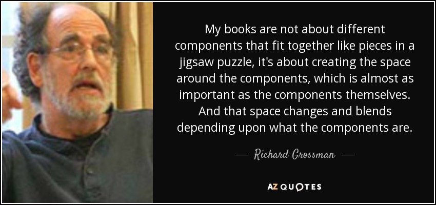 My books are not about different components that fit together like pieces in a jigsaw puzzle, it's about creating the space around the components, which is almost as important as the components themselves. And that space changes and blends depending upon what the components are. - Richard Grossman