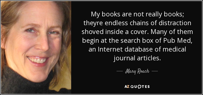 My books are not really books; theyre endless chains of distraction shoved inside a cover. Many of them begin at the search box of Pub Med, an Internet database of medical journal articles. - Mary Roach